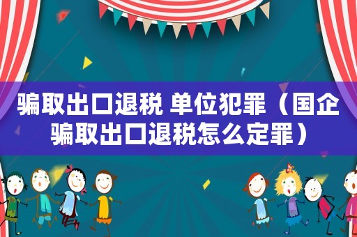 騙取出口退稅 單位犯罪（國企騙取出口退稅怎么定罪）