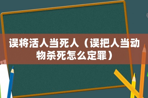 誤將活人當(dāng)死人（誤把人當(dāng)動物殺死怎么定罪）