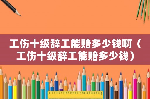 工傷十級辭工能賠多少錢啊（工傷十級辭工能賠多少錢）