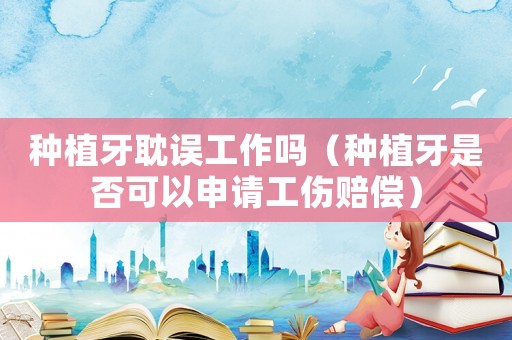 種植牙耽誤工作嗎（種植牙是否可以申請工傷賠償）