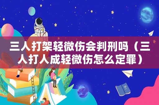 三人打架輕微傷會(huì)判刑嗎（三人打人成輕微傷怎么定罪）