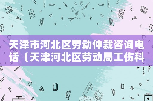 天津市河北區(qū)勞動仲裁咨詢電話（天津河北區(qū)勞動局工傷科）