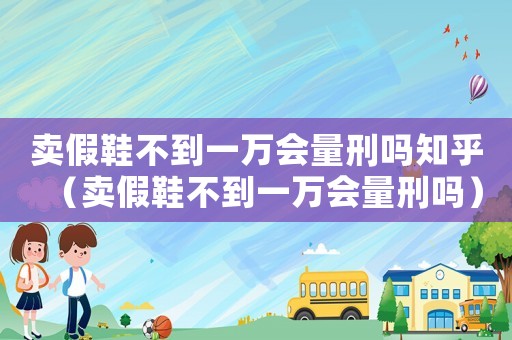 賣假鞋不到一萬會(huì)量刑嗎知乎（賣假鞋不到一萬會(huì)量刑嗎）