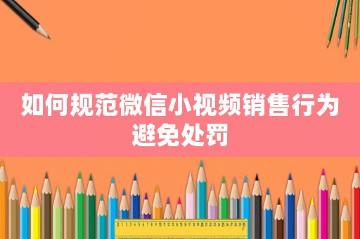 如何規(guī)范微信小視頻銷售行為避免處罰