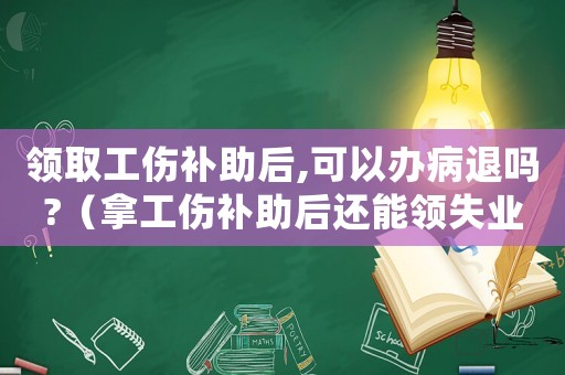 領(lǐng)取工傷補(bǔ)助后,可以辦病退嗎?（拿工傷補(bǔ)助后還能領(lǐng)失業(yè)金嗎）
