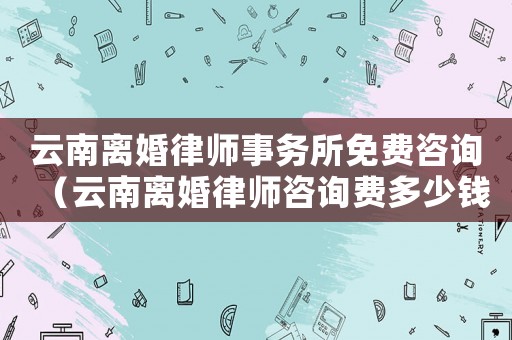 云南離婚律師事務(wù)所免費(fèi)咨詢（云南離婚律師咨詢費(fèi)多少錢）