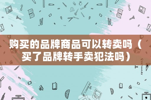 購買的品牌商品可以轉(zhuǎn)賣嗎（買了品牌轉(zhuǎn)手賣犯法嗎）