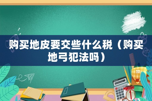 購(gòu)買地皮要交些什么稅（購(gòu)買地弓犯法嗎）