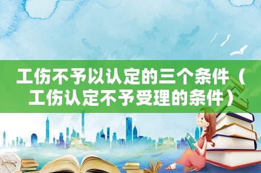 工傷不予以認(rèn)定的三個條件（工傷認(rèn)定不予受理的條件）