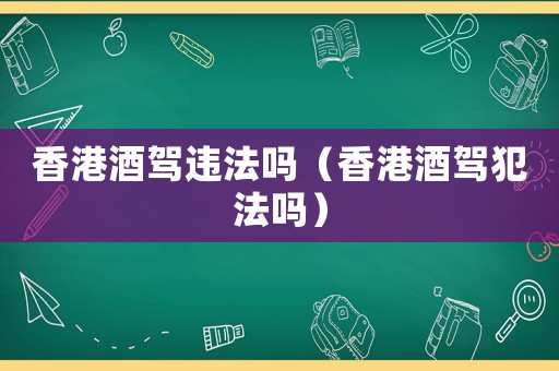 香港酒駕違法嗎（香港酒駕犯法嗎）