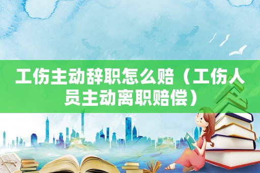 工傷主動(dòng)辭職怎么賠（工傷人員主動(dòng)離職賠償）