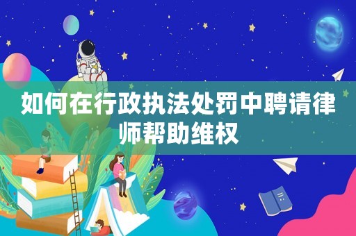 如何在行政執(zhí)法處罰中聘請律師幫助維權(quán)