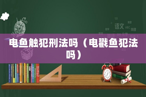 電魚(yú)觸犯刑法嗎（電戳魚(yú)犯法嗎）