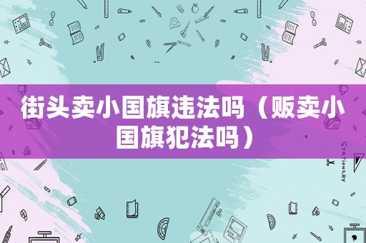 街頭賣小國旗違法嗎（販賣小國旗犯法嗎）