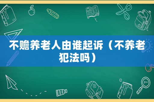不贍養(yǎng)老人由誰起訴（不養(yǎng)老犯法嗎）