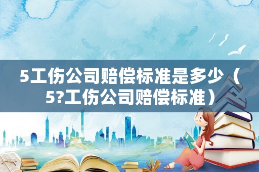 5工傷公司賠償標(biāo)準(zhǔn)是多少（5?工傷公司賠償標(biāo)準(zhǔn)）