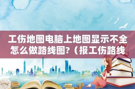 工傷地圖電腦上地圖顯示不全怎么做路線圖?（報(bào)工傷路線圖畫(huà)錯(cuò)重要嗎）