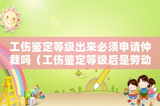 工傷鑒定等級(jí)出來(lái)必須申請(qǐng)仲裁嗎（工傷鑒定等級(jí)后是勞動(dòng)仲裁嗎）