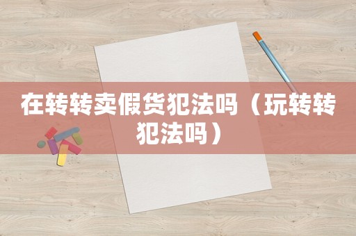在轉(zhuǎn)轉(zhuǎn)賣假貨犯法嗎（玩轉(zhuǎn)轉(zhuǎn)犯法嗎）
