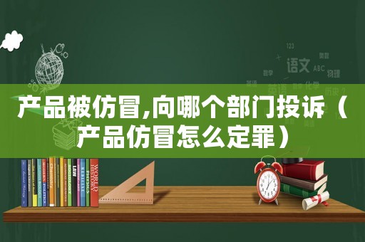 產(chǎn)品被仿冒,向哪個(gè)部門投訴（產(chǎn)品仿冒怎么定罪）