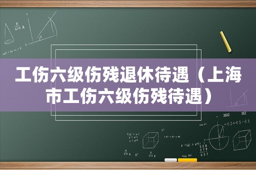 工傷六級(jí)傷殘退休待遇（上海市工傷六級(jí)傷殘待遇）
