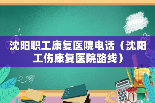 沈陽職工康復(fù)醫(yī)院電話（沈陽工傷康復(fù)醫(yī)院路線）