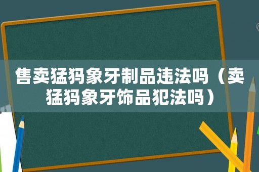 售賣猛犸象牙制品違法嗎（賣猛犸象牙飾品犯法嗎）