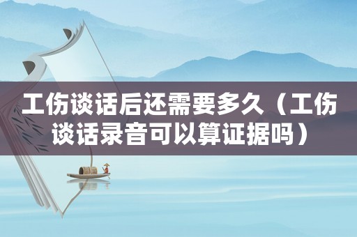 工傷談話后還需要多久（工傷談話錄音可以算證據(jù)嗎）