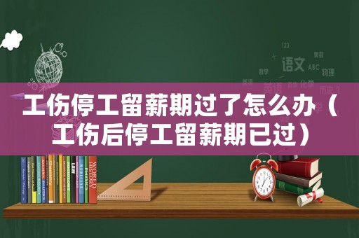 工傷停工留薪期過了怎么辦（工傷后停工留薪期已過）