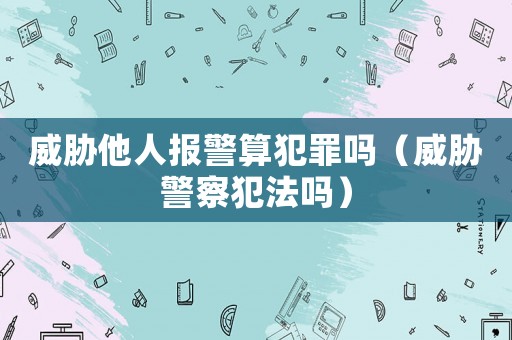 威脅他人報(bào)警算犯罪嗎（威脅警察犯法嗎）