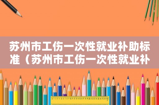 蘇州市工傷一次性就業(yè)補助標準（蘇州市工傷一次性就業(yè)補助）