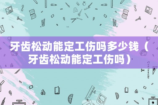 牙齒松動(dòng)能定工傷嗎多少錢（牙齒松動(dòng)能定工傷嗎）