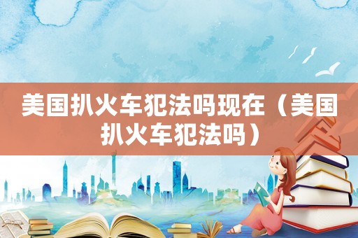 美國扒火車犯法嗎現(xiàn)在（美國扒火車犯法嗎）