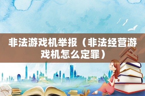 非法游戲機(jī)舉報（非法經(jīng)營游戲機(jī)怎么定罪）