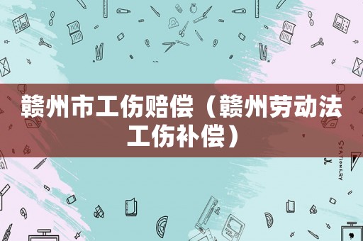 贛州市工傷賠償（贛州勞動(dòng)法工傷補(bǔ)償）