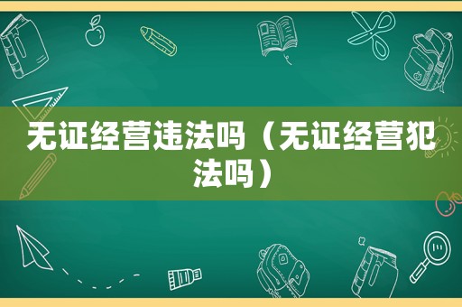 無證經(jīng)營違法嗎（無證經(jīng)營犯法嗎）