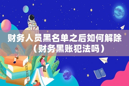 財(cái)務(wù)人員黑名單之后如何解除（財(cái)務(wù)黑賬犯法嗎）