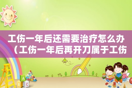 工傷一年后還需要治療怎么辦（工傷一年后再開刀屬于工傷嗎）