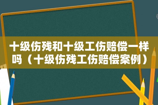 十級傷殘和十級工傷賠償一樣嗎（十級傷殘工傷賠償案例）