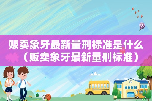 販賣象牙最新量刑標(biāo)準(zhǔn)是什么（販賣象牙最新量刑標(biāo)準(zhǔn)）