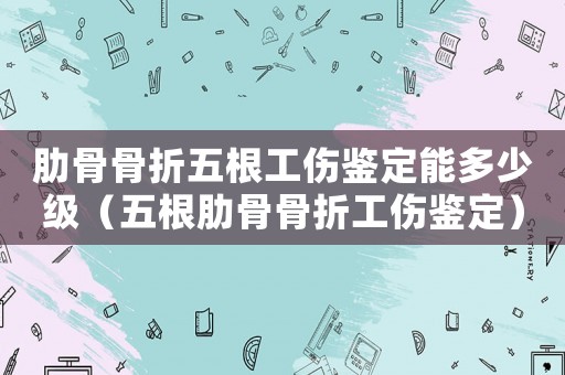 肋骨骨折五根工傷鑒定能多少級（五根肋骨骨折工傷鑒定）