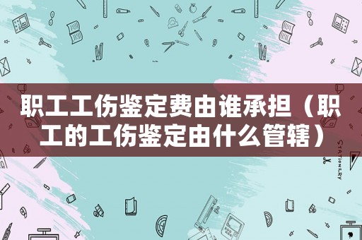 職工工傷鑒定費(fèi)由誰承擔(dān)（職工的工傷鑒定由什么管轄）