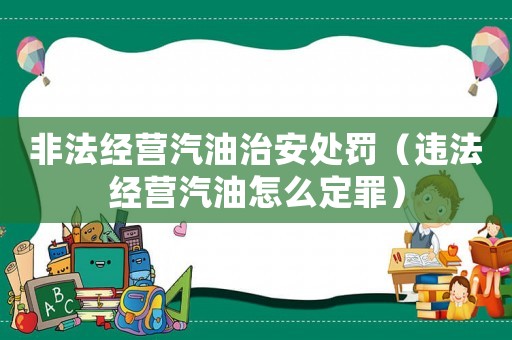 非法經(jīng)營(yíng)汽油治安處罰（違法經(jīng)營(yíng)汽油怎么定罪）