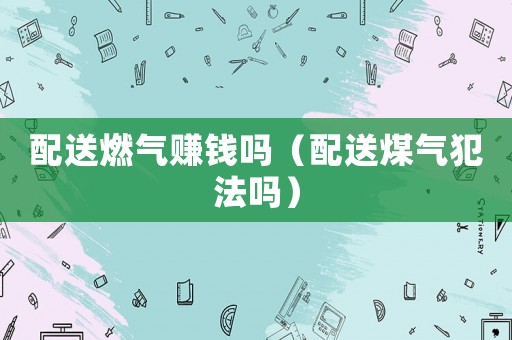 配送燃?xì)赓嶅X(qián)嗎（配送煤氣犯法嗎）
