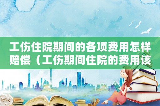 工傷住院期間的各項(xiàng)費(fèi)用怎樣賠償（工傷期間住院的費(fèi)用該如何計(jì)算）