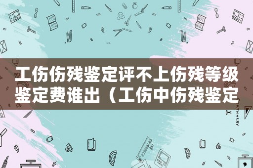 工傷傷殘鑒定評不上傷殘等級鑒定費(fèi)誰出（工傷中傷殘鑒定等級的不合理性）