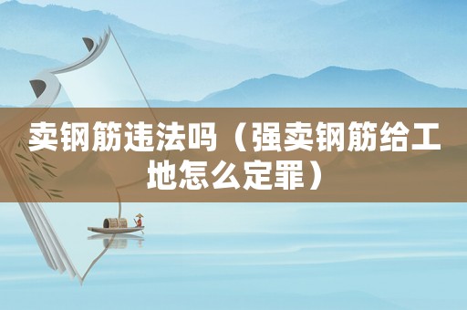 賣鋼筋違法嗎（強(qiáng)賣鋼筋給工地怎么定罪）