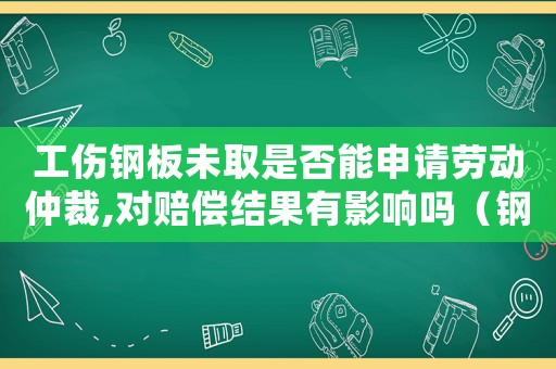 工傷鋼板未取是否能申請勞動仲裁,對賠償結(jié)果有影響嗎（鋼板未取出能工傷鑒定嗎）