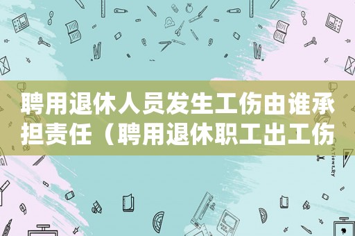 聘用退休人員發(fā)生工傷由誰承擔責任（聘用退休職工出工傷怎么處理）