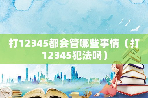打12345都會(huì)管哪些事情（打12345犯法嗎）